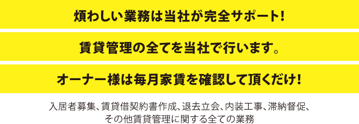 煩わしい業務は当社が完全サポート！賃貸管理の全てを当社で行います。オーナー様は毎月家賃を確認して頂くだけ！